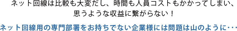 ネット回線は比較も大変だし、時間も人員コストもかかってしまい、思うような収益に繋がらない！