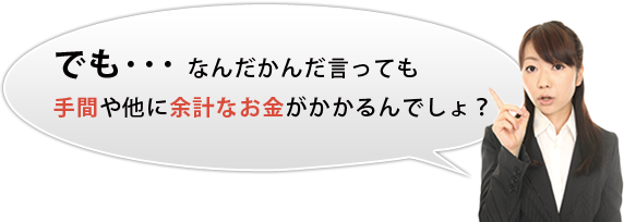 でも･･･ なんだかんだ言っても手間や他に余計なお金がかかるんでしょ？